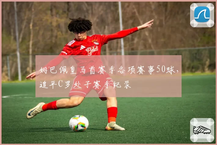 姆巴佩皇马首赛季各项赛事50球，追平C罗处子赛季纪录