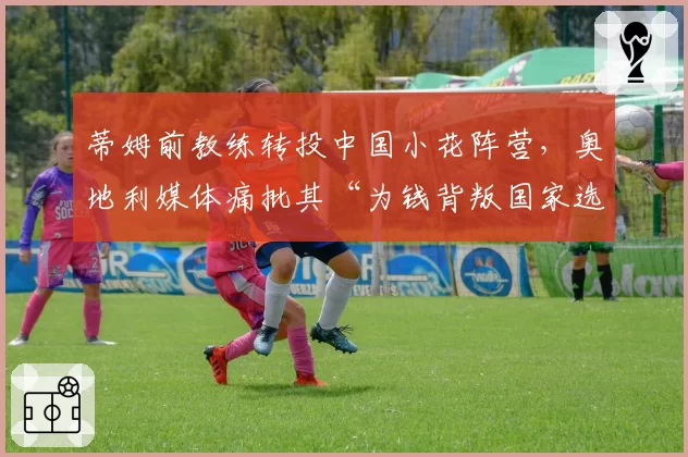 蒂姆前教练转投中国小花阵营，奥地利媒体痛批其“为钱背叛国家选手”