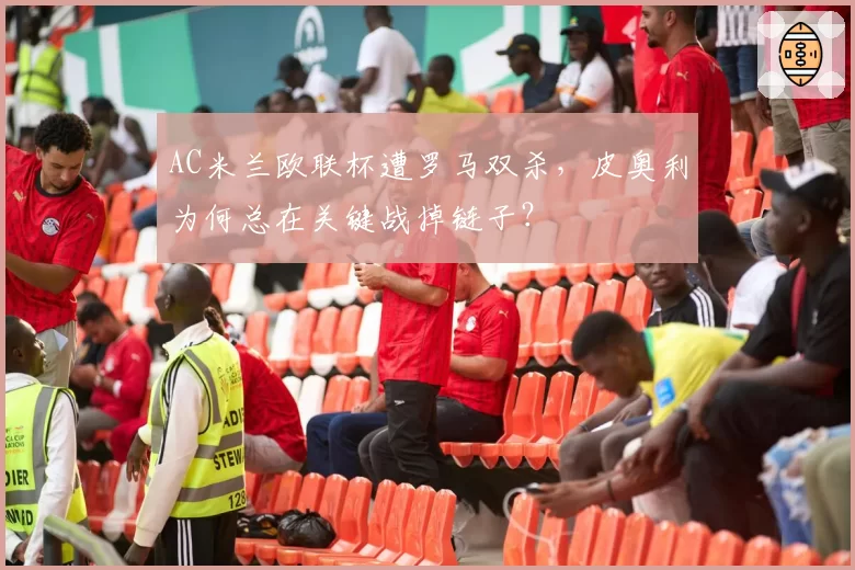 AC米兰欧联杯遭罗马双杀,皮奥利为何总在关键战掉链子?