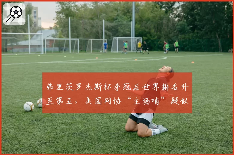 弗里茨罗杰斯杯夺冠后世界排名升至第五，美国网协“主场哨”疑似暗中助力引群嘲__br_