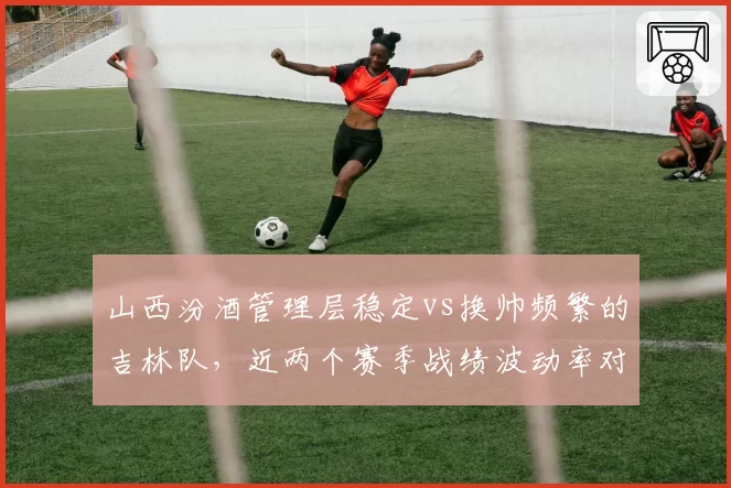 山西汾酒管理层稳定vs换帅频繁的吉林队，近两个赛季战绩波动率对比