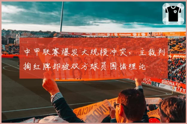 中甲联赛爆发大规模冲突,主裁判掏红牌却被双方球员围堵理论