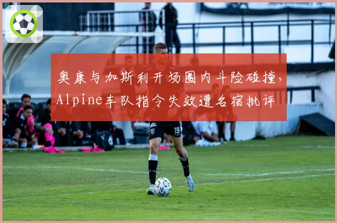 奥康与加斯利开场圈内斗险碰撞,Alpine车队指令失效遭名宿批评