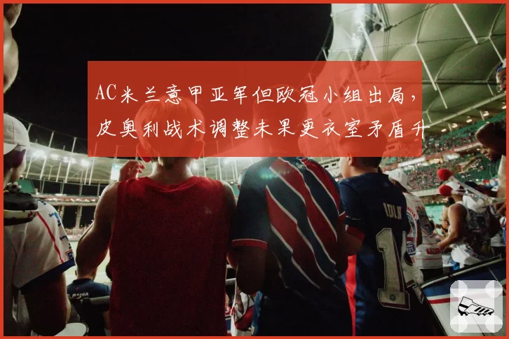 AC米兰意甲亚军但欧冠小组出局,皮奥利战术调整未果更衣室矛盾升级