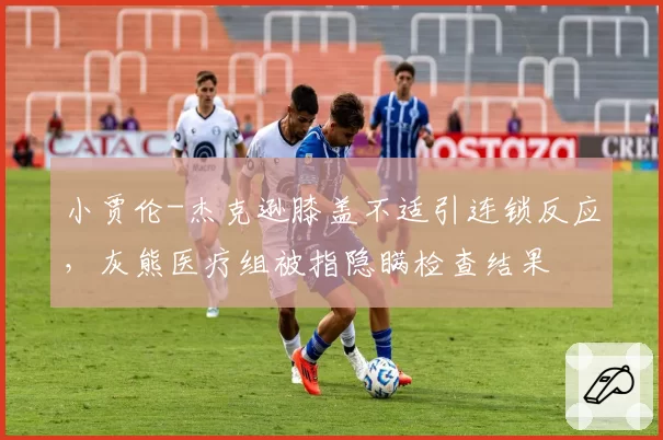 小贾伦-杰克逊膝盖不适引连锁反应,灰熊医疗组被指隐瞒检查结果