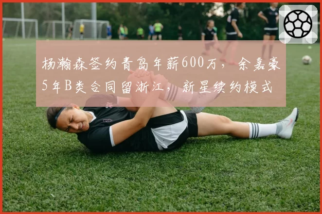 杨瀚森签约青岛年薪600万,余嘉豪5年B类合同留浙江,新星续约模式走出两条路