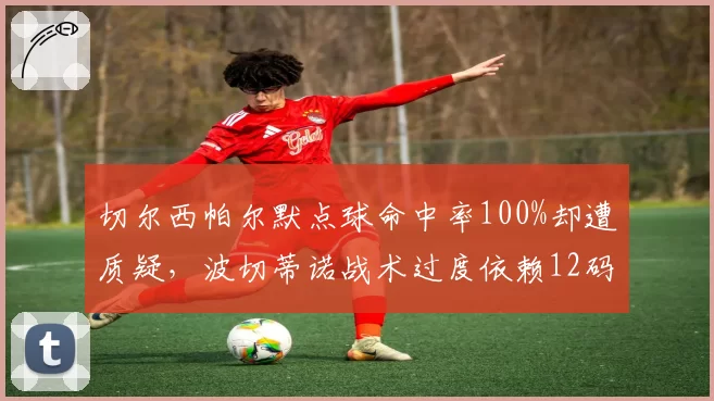切尔西帕尔默点球命中率100%却遭质疑,波切蒂诺战术过度依赖12码?