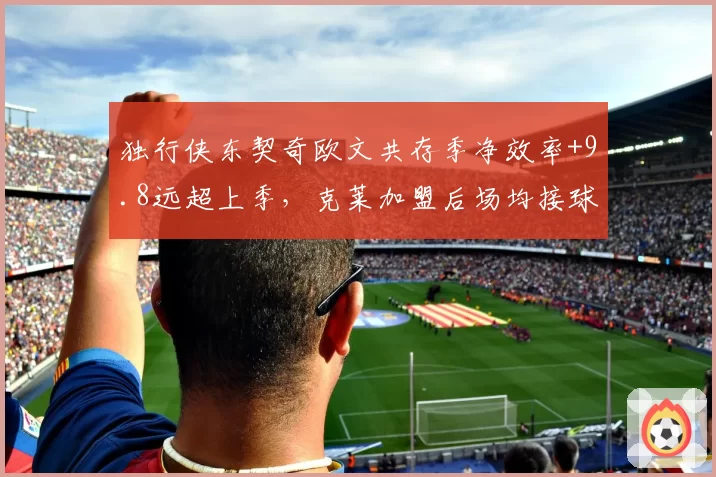 独行侠东契奇欧文共存季净效率+9.8远超上季,克莱加盟后场均接球三分预计出手8.4次