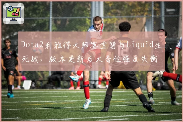 Dota2利雅得大师赛雪碧与Liquid生死战，版本更新后大哥位强度失衡引争议