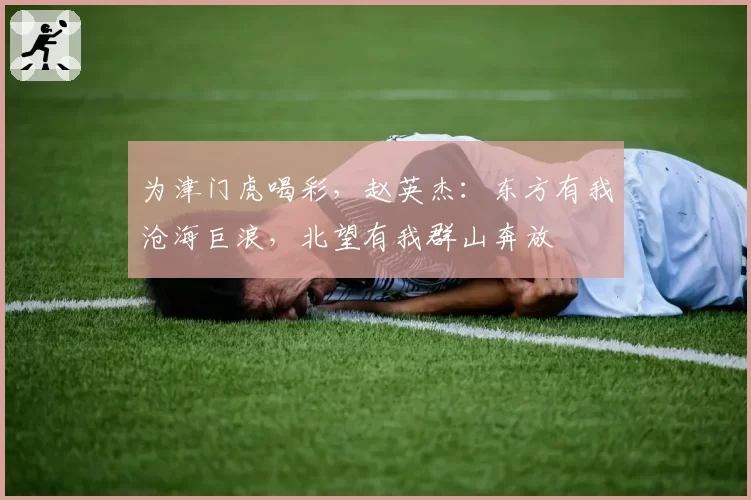 为津门虎喝彩,赵英杰:东方有我沧海巨浪,北望有我群山奔放
