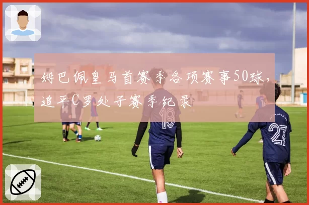 姆巴佩皇马首赛季各项赛事50球,追平C罗处子赛季纪录
