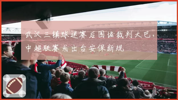 武汉三镇球迷赛后围堵裁判大巴，中超联赛或出台安保新规