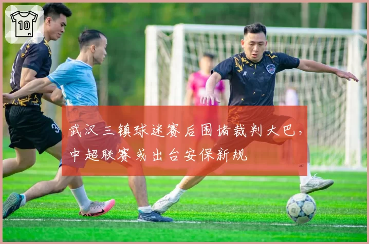 武汉三镇球迷赛后围堵裁判大巴，中超联赛或出台安保新规
