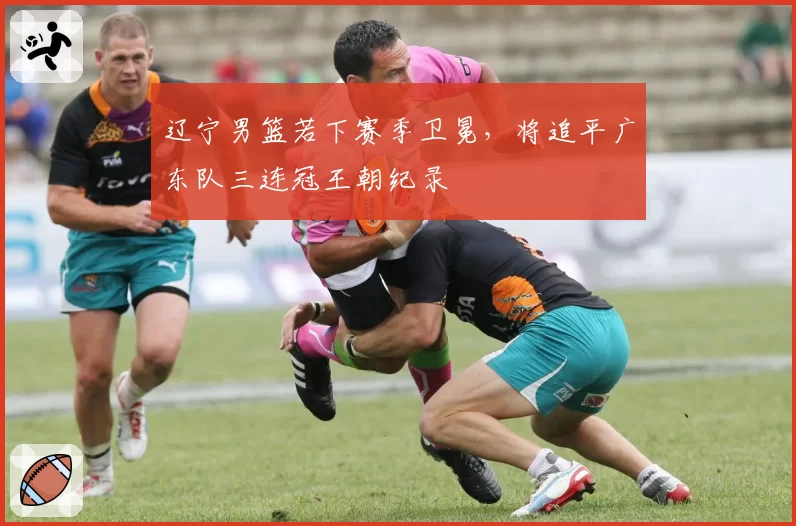 辽宁男篮若下赛季卫冕，将追平广东队三连冠王朝纪录