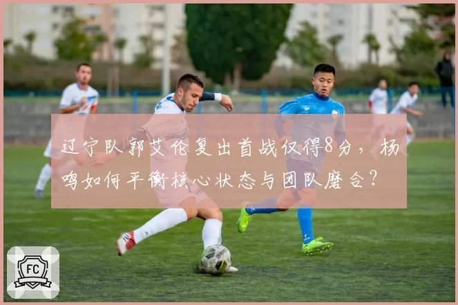 辽宁队郭艾伦复出首战仅得8分，杨鸣如何平衡核心状态与团队磨合？