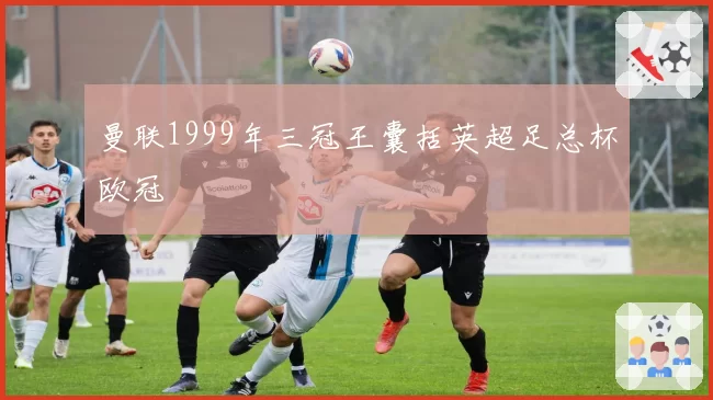 曼联1999年三冠王囊括英超足总杯欧冠
