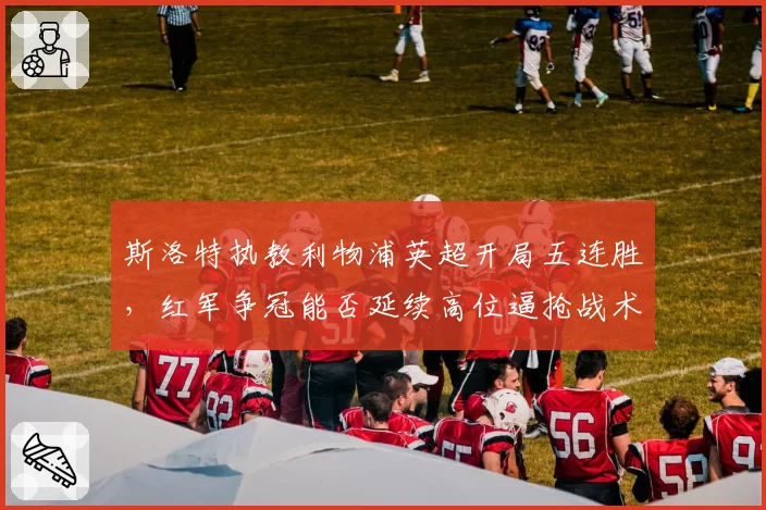 斯洛特执教利物浦英超开局五连胜，红军争冠能否延续高位逼抢战术？