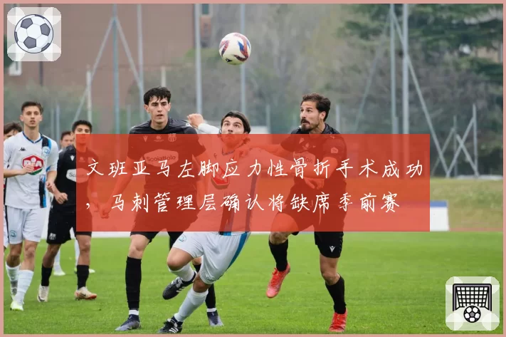 文班亚马左脚应力性骨折手术成功,马刺管理层确认将缺席季前赛