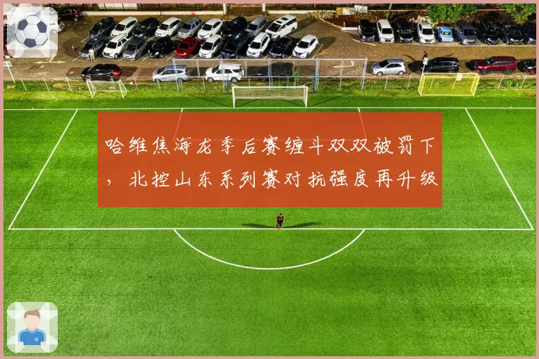 哈维焦海龙季后赛缠斗双双被罚下,北控山东系列赛对抗强度再升级