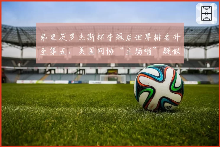 弗里茨罗杰斯杯夺冠后世界排名升至第五,美国网协“主场哨”疑似暗中助力引群嘲__br_