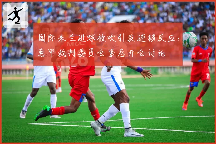 国际米兰进球被吹引发连锁反应,意甲裁判委员会紧急开会讨论