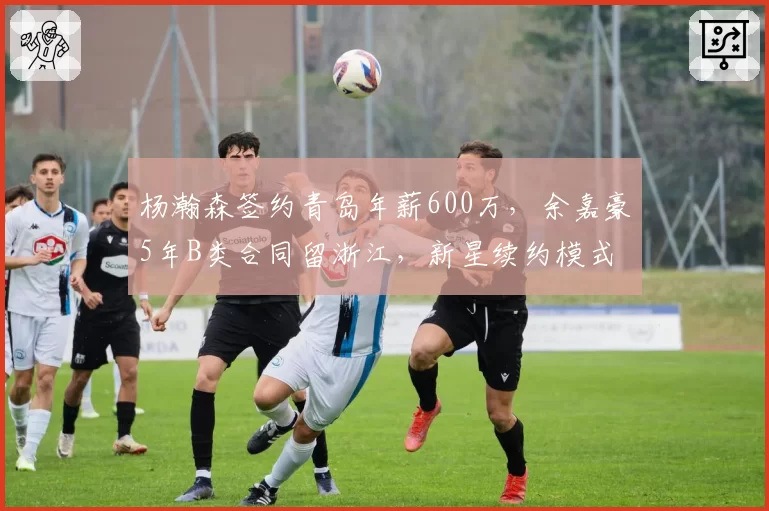 杨瀚森签约青岛年薪600万,余嘉豪5年B类合同留浙江,新星续约模式走出两条路