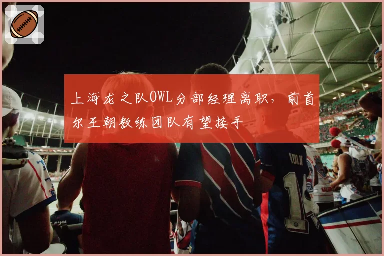 上海龙之队OWL分部经理离职，前首尔王朝教练团队有望接手