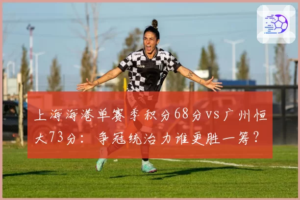 上海海港单赛季积分68分vs广州恒大73分:争冠统治力谁更胜一筹?
