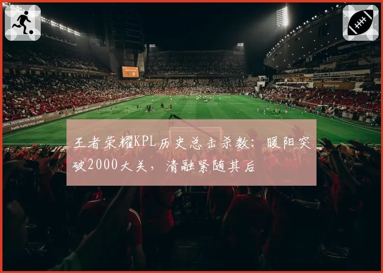 王者荣耀KPL历史总击杀数：暖阳突破2000大关，清融紧随其后