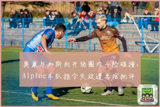 奥康与加斯利开场圈内斗险碰撞,Alpine车队指令失效遭名宿批评