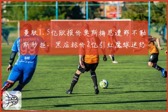 曼联1.5亿欧报价奥斯梅恩遭那不勒斯秒拒，黑店标价2亿引红魔球迷怒斥