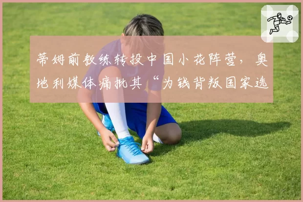 蒂姆前教练转投中国小花阵营,奥地利媒体痛批其“为钱背叛国家选手”