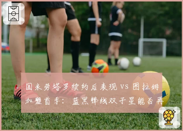 国米劳塔罗续约后表现 vs 图拉姆加盟首季：蓝黑锋线双子星能否再升级？