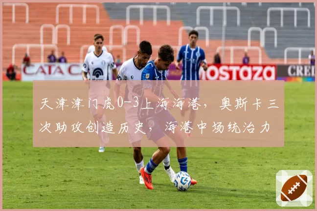 天津津门虎0-3上海海港，奥斯卡三次助攻创造历史，海港中场统治力能否碾压中超剩余赛程？