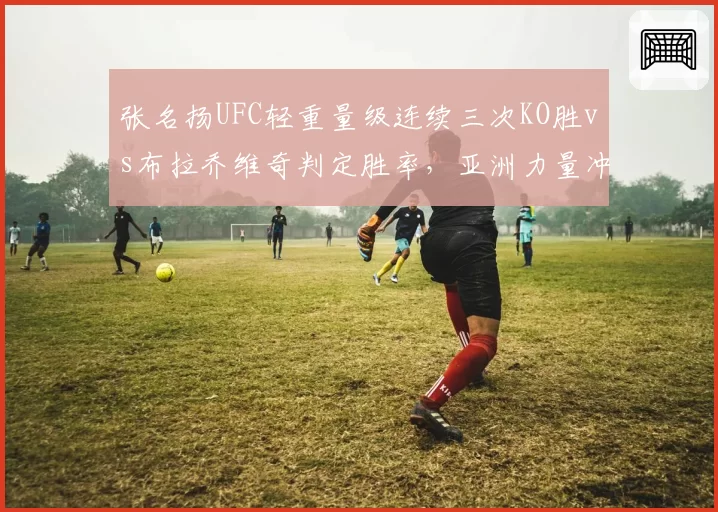 张名扬UFC轻重量级连续三次KO胜vs布拉乔维奇判定胜率，亚洲力量冲击冠军