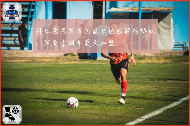 拜仁慕尼黑与图赫尔达成解约协议，阿隆索明年夏天加盟