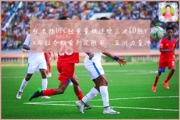 张名扬UFC轻重量级连续三次KO胜vs布拉乔维奇判定胜率，亚洲力量冲击冠军