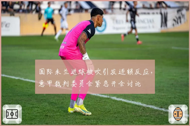 国际米兰进球被吹引发连锁反应，意甲裁判委员会紧急开会讨论