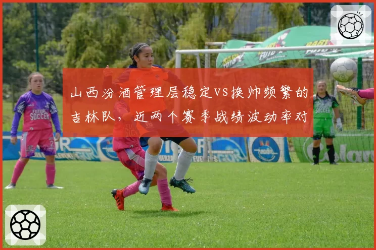 山西汾酒管理层稳定vs换帅频繁的吉林队，近两个赛季战绩波动率对比