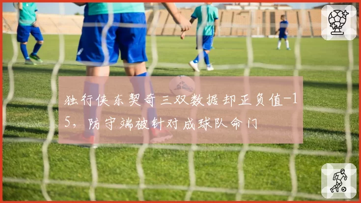 独行侠东契奇三双数据却正负值-15,防守端被针对成球队命门