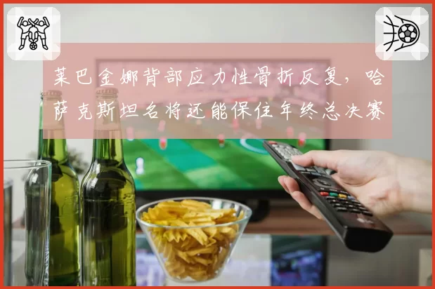 莱巴金娜背部应力性骨折反复,哈萨克斯坦名将还能保住年终总决赛资格吗?