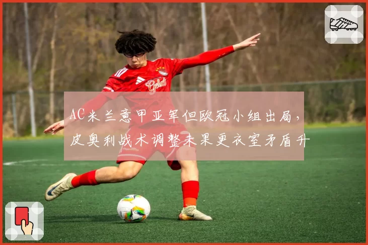 AC米兰意甲亚军但欧冠小组出局,皮奥利战术调整未果更衣室矛盾升级