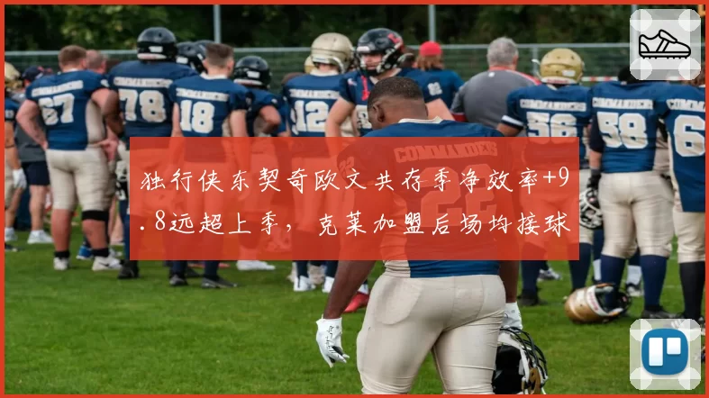 独行侠东契奇欧文共存季净效率+9.8远超上季,克莱加盟后场均接球三分预计出手8.4次