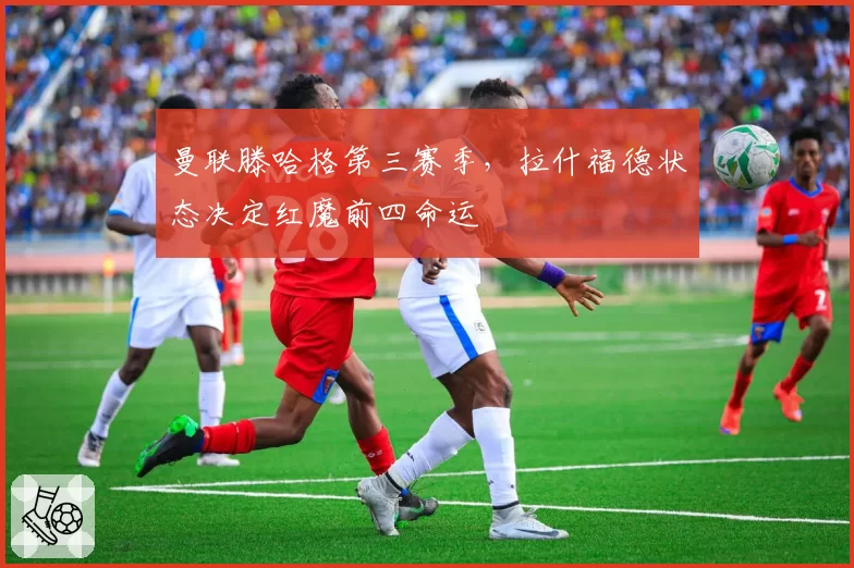 曼联滕哈格第三赛季，拉什福德状态决定红魔前四命运